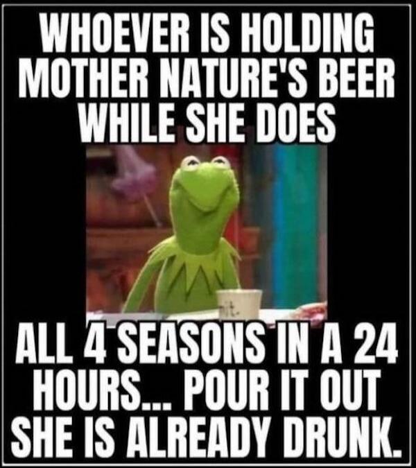 WHOEVER IS HOLDING MOTHER NATURE'S BEER WHILE SHE DOES ALL 4 SEASONS IN A 24 HOURS... POUR IT OUT SHE IS ALREADY DRUNK.