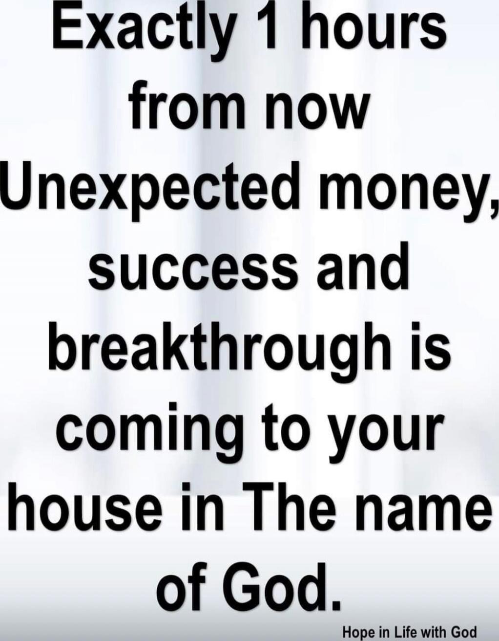 Exactly 1 hours from now Unexpected money, success and breakthrough is coming to your house in The name of God. Hope in Life with God