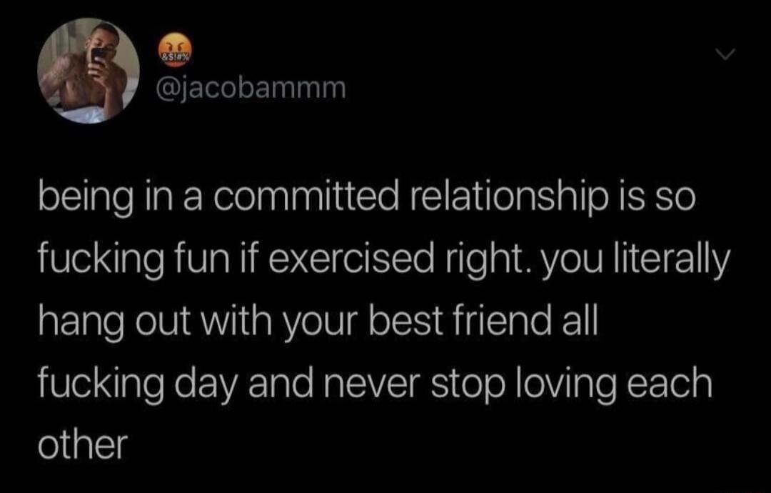 jacobammm being in a committed relationship is so fucking fun if exercised right you literally hang out with your best friend all fucking day and never stop loving each other
