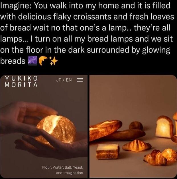 Imagine You walk into my home and it is filled with delicious flaky croissants and fresh loaves of bread wait no that ones a lamp theyre all lamps turn on all my bread lamps and we sit on the floor in the dark surrounded by glowing breads YUKIKO JPIEN MORITA