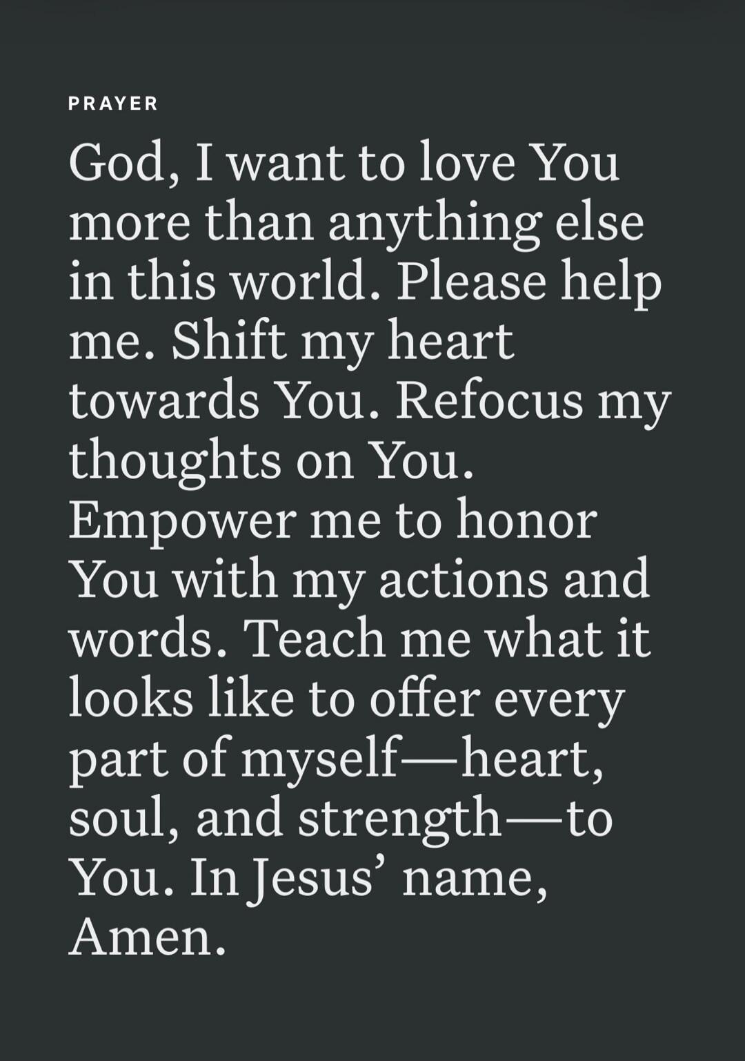 PRAYER God, I want to love You more than anything else in this world. Please help me. Shift my heart towards You. Refocus my thoughts on You. Empower me to honor You with my actions and words. Teach me what it looks like to offer every part of myself—heart, soul, and strength—to You. In Jesus' name, Amen.