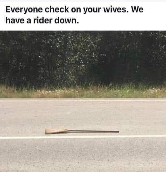 Everyone check on your wives. We have a rider down.