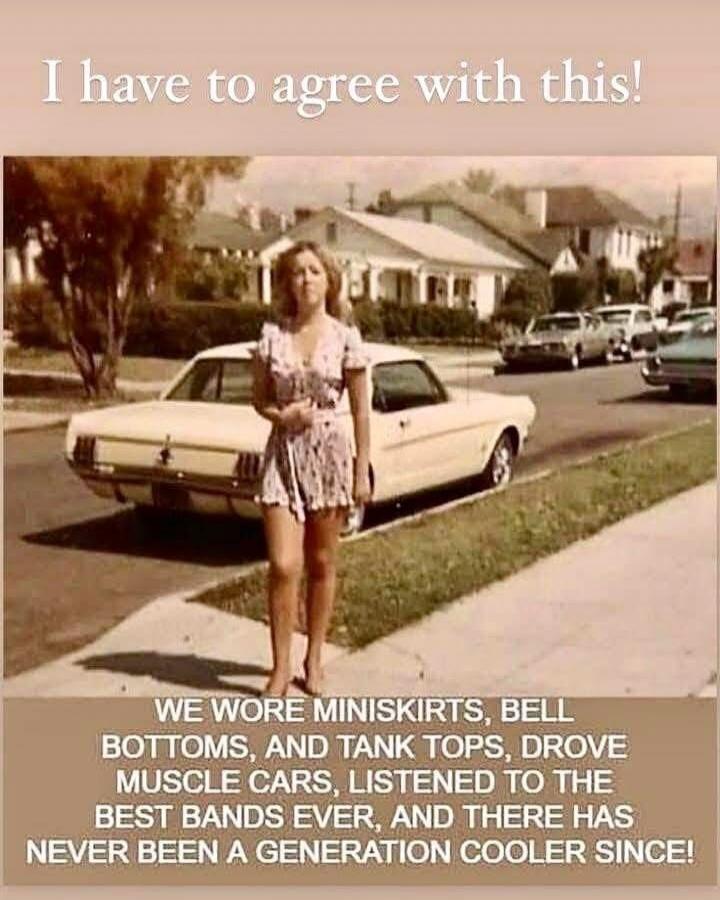 I have to agree with this! WE WORE MINISKIRTS, BELL BOTTOMS, AND TANK TOPS, DROVE MUSCLE CARS, LISTENED TO THE BEST BANDS EVER, AND THERE HAS NEVER BEEN A GENERATION COOLER SINCE!