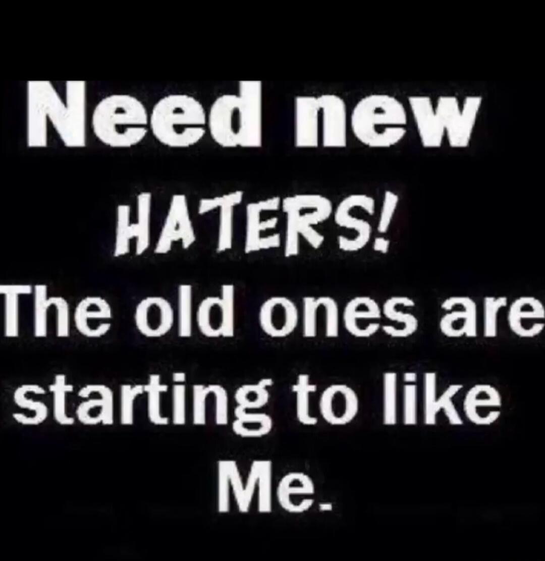 Need new HATERS! The old ones are starting to like Me.