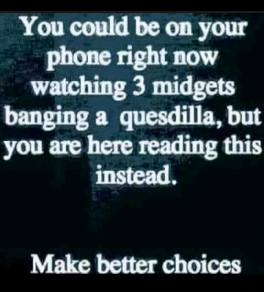 You could be on your phone right now watching 3 midgets banging a quesadilla, but you are here reading this instead. Make better choices