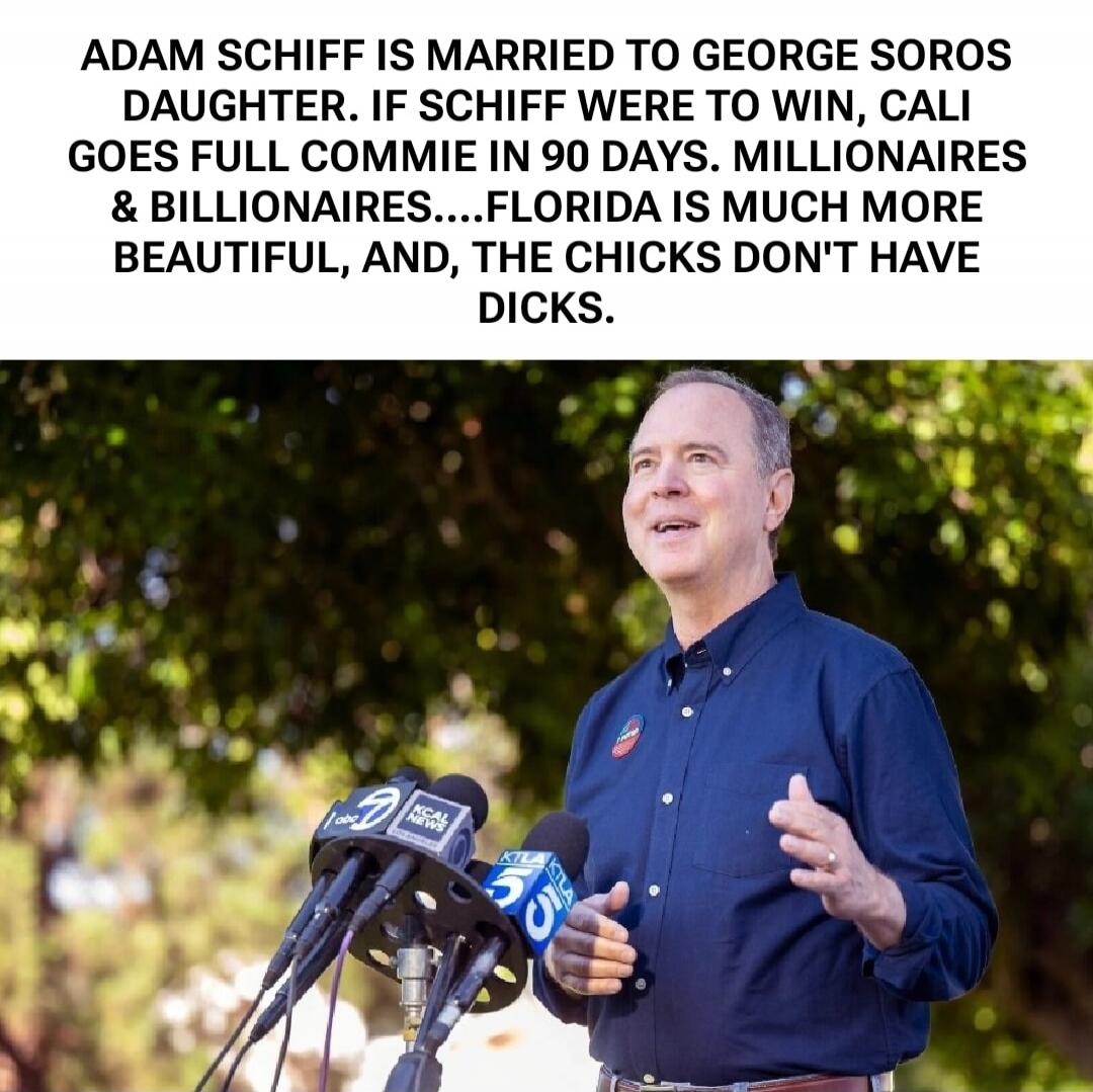 ADAM SCHIFF IS MARRIED TO GEORGE SOROS DAUGHTER. IF SCHIFF WERE TO WIN, CALI GOES FULL COMMIE IN 90 DAYS. MILLIONAIRES & BILLIONAIRES....FLORIDA IS MUCH MORE BEAUTIFUL, AND, THE CHICKS DON'T HAVE DICKS.