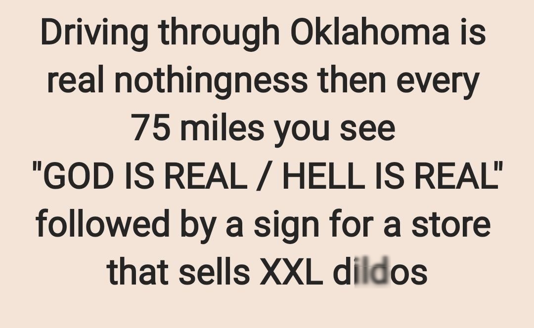 Driving through Oklahoma is real nothingness then every 75 miles you see GOD IS REAL HELL IS REAL followed by a sign for a store that sells XXL dildos
