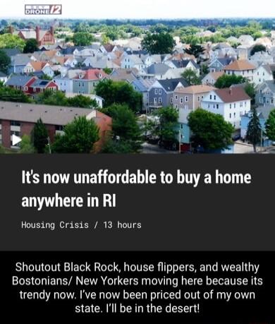 Its now unaffordable to buy a home anywhere in RI Housing Crisis 13 hours Shoutout Black Rock house flippers and wealthy Bostonians New Yorkers moving here because its trendy now Ive now been priced out of my own state Ill be in the desert