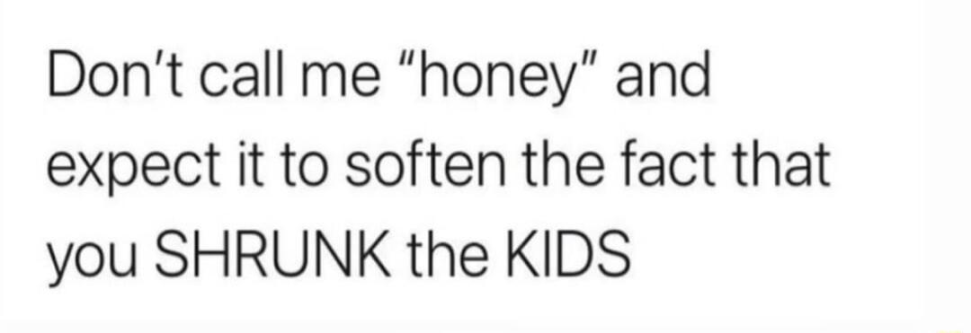 Dont call me honey and expect it to soften the fact that you SHRUNK the KIDS