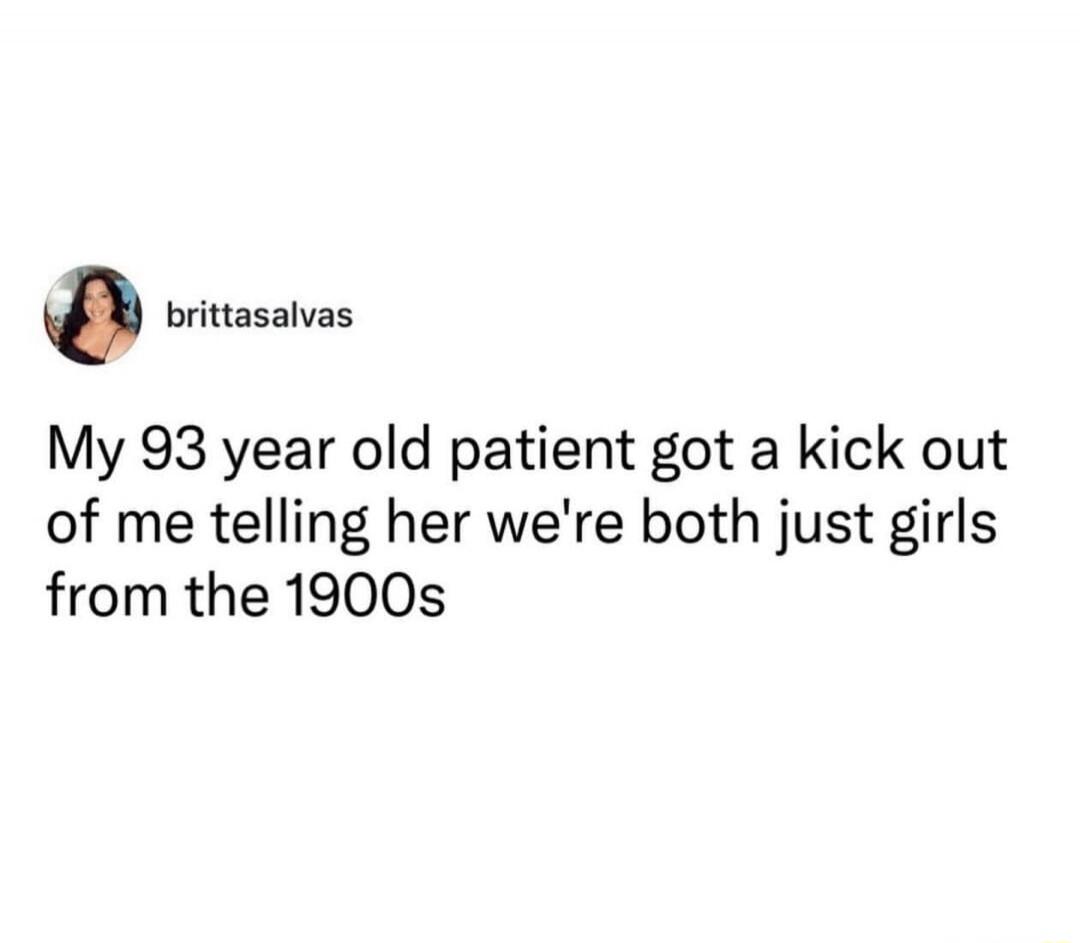 My 93 year old patient got a kick out of me telling her we're both just girls from the 1900s