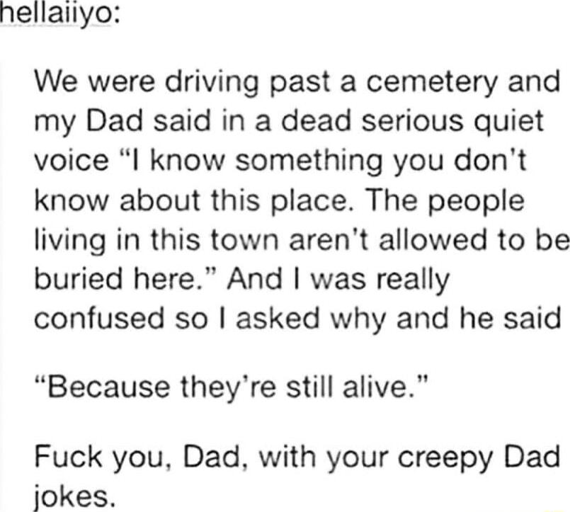 hellailyo We were driving past a cemetery and my Dad said in a dead serious quiet voice I know something you dont know about this place The people living in this town arent allowed to be buried here And was really confused so asked why and he said Because theyre still alive Fuck you Dad with your creepy Dad jokes
