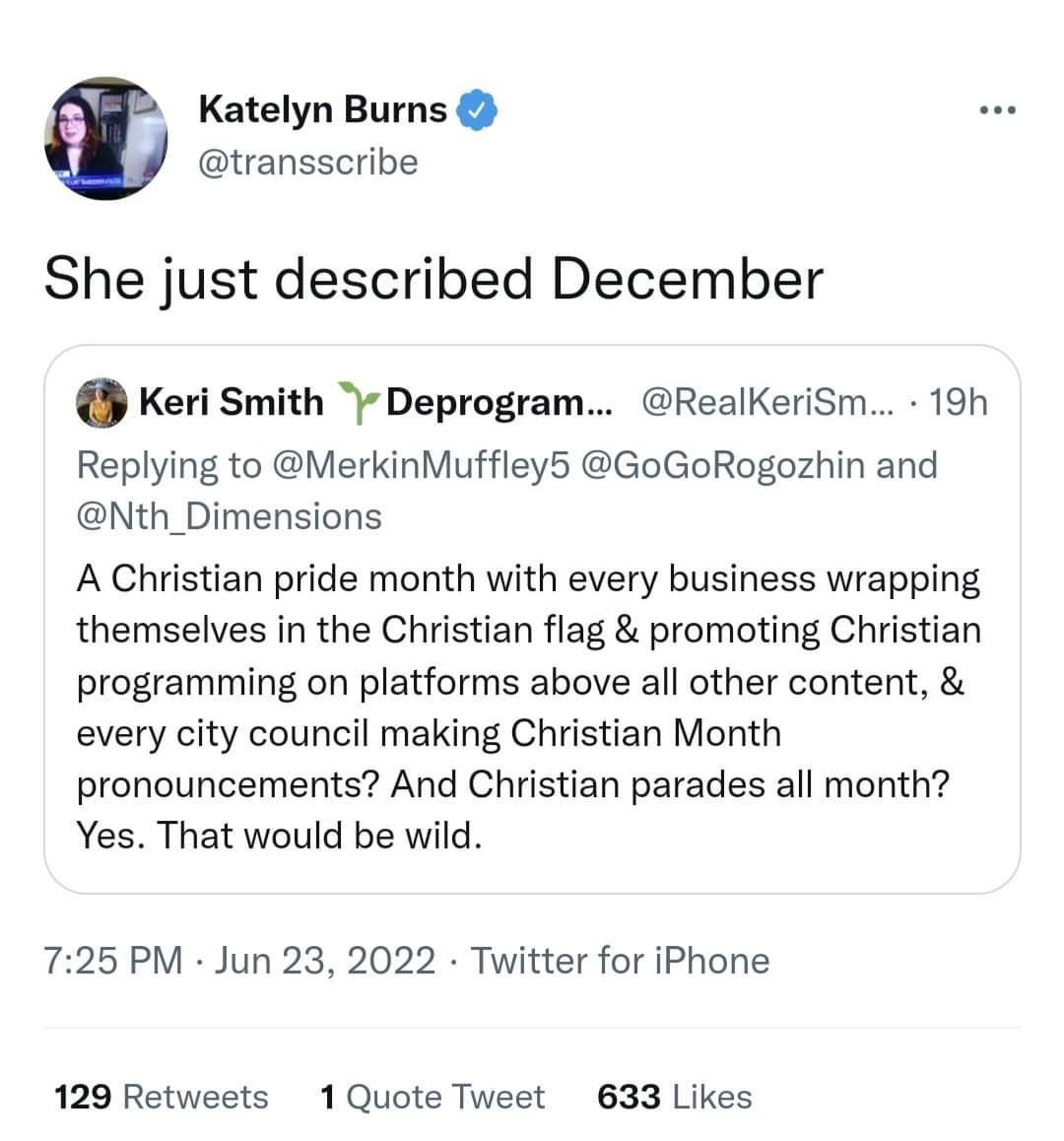 Katelyn Burns transscribe She just described December Keri Smith Deprogram RealKeriSm 19h Replying to MerkinMuffley5 GoGoRogozhin and Nth_Dimensions A Christian pride month with every business wrapping themselves in the Christian flag promoting Christian programming on platforms above all other content every city council making Christian Month pronouncements And Christian parades all month Yes Tha