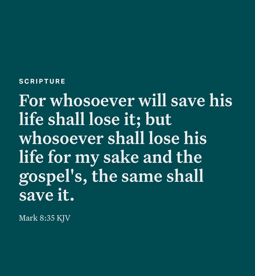 For whosoever will save his life shall lose it; but whosoever shall lose his life for my sake and the gospel's, the same shall save it.
Mark 8:35 KJV