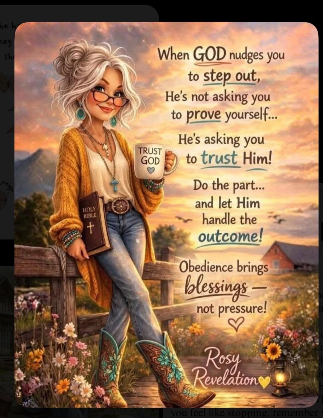 When GOD nudges you to step out, He's not asking you to prove yourself... He's asking you to trust Him! Do the part... and let Him handle the outcome! Obedience brings blessings - not pressure! TRUST GOD HOLY BIBLE Rosy Revelation