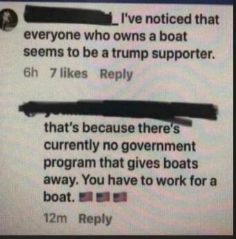 I've noticed that everyone who owns a boat seems to be a trump supporter. that's because there's currently no government program that gives boats away. You have to work for a boat.