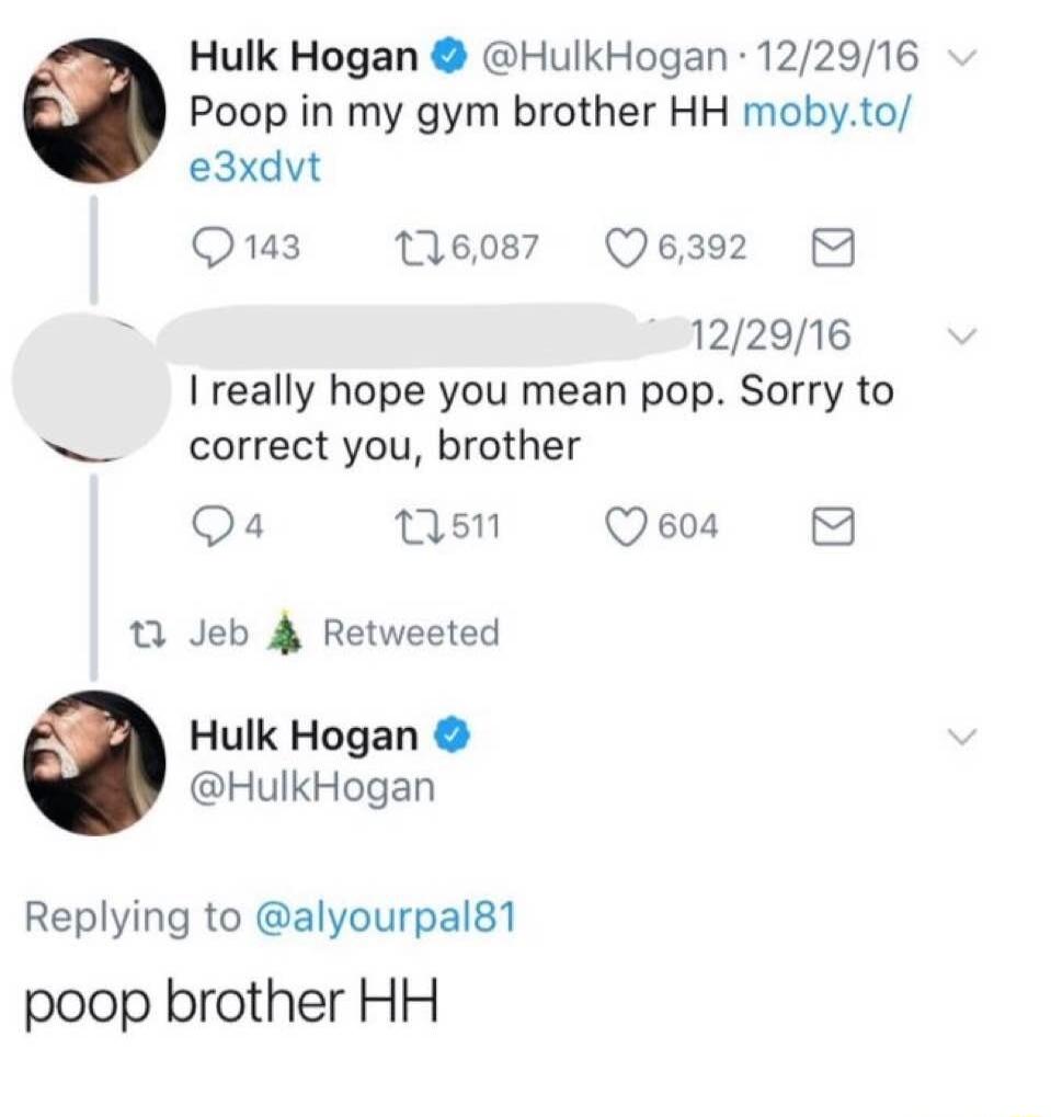 Hulk Hogan HulkHogan 122916 Poop in my gym brother HH mobyto e3xdvt Q143 16087 Q6392 B 122916 I really hope you mean pop Sorry to correct you brother Q4 ns Qe 1 Jeb 4 Retweeted Hulk Hogan HulkHogan Replying to alyourpal81 poop brother HH