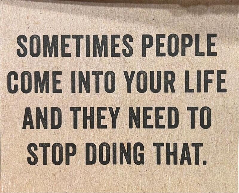 SOMETIMES PEOPLE COME INTO YOUR LIFE AND THEY NEED TO STOP DOING THAT.