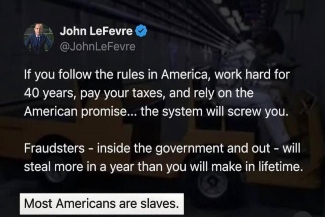 If you follow the rules in America, work hard for 40 years, pay your taxes, and rely on the American promise... the system will screw you.

Fraudsters - inside the government and out - will steal more in a year than you will make in lifetime.

Most Americans are slaves.
