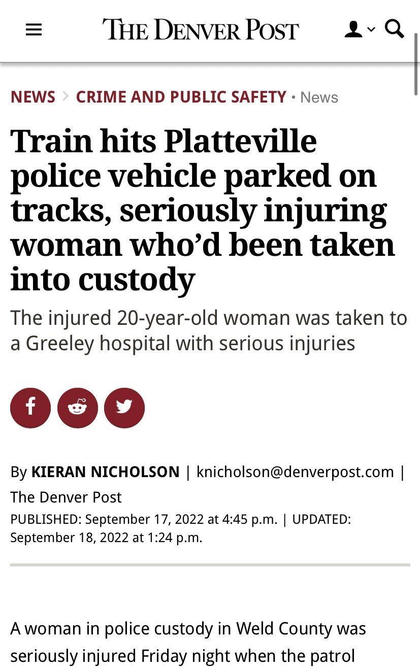 THE DENVER POsT 2 Q NEWS CRIME AND PUBLIC SAFETY News Train hits Platteville police vehicle parked on tracks seriously injuring woman whod been taken into custody The injured 20 year old woman was taken to a Greeley hospital with serious injuries By KIERAN NICHOLSON knicholsondenverpostcom The Denver Post PUBLISHED September 17 2022 at 445 pm UPDATED September 18 2022 at 124 pm Awoman in police cu