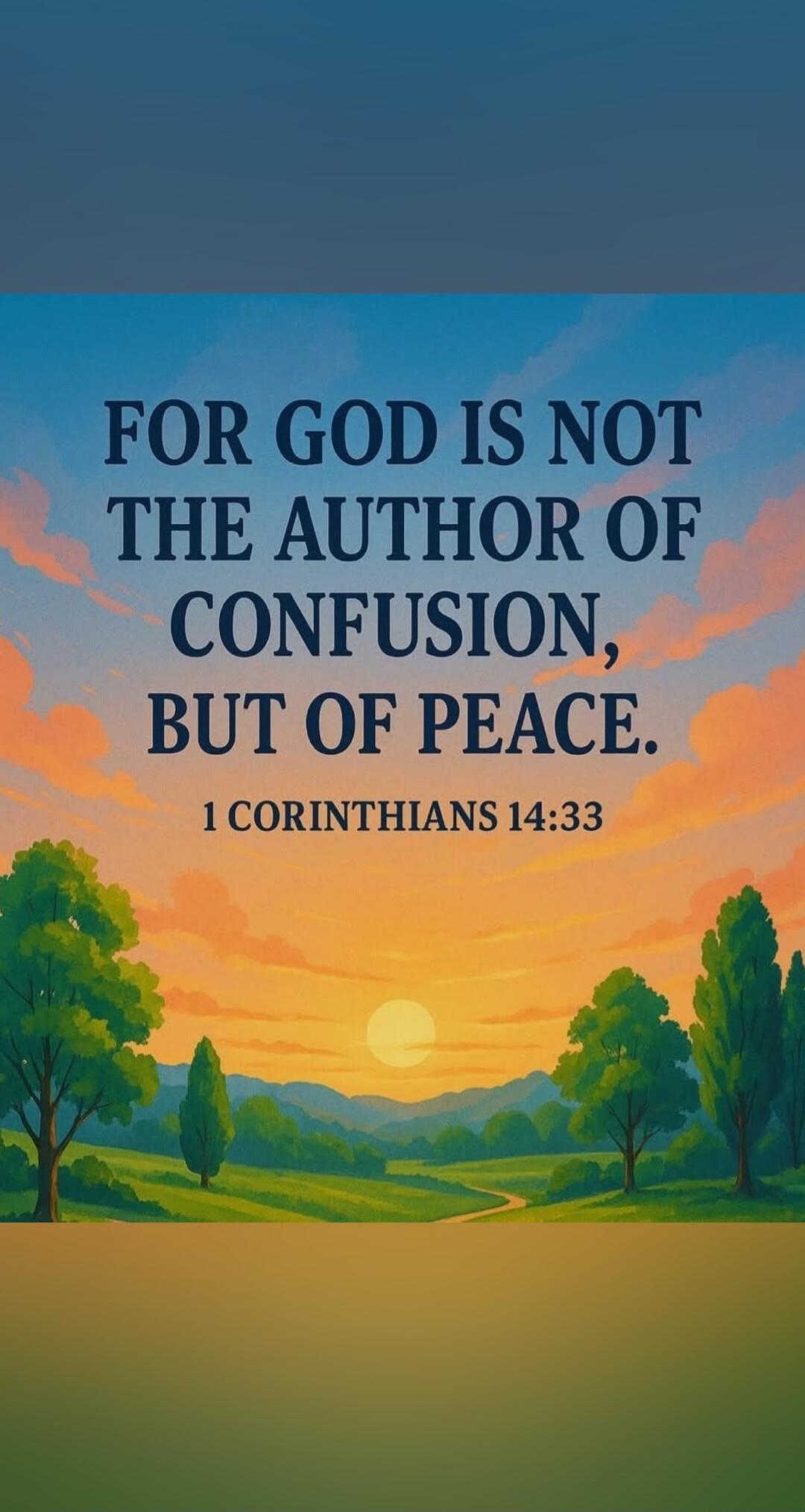 FOR GOD IS NOT THE AUTHOR OF CONFUSION, BUT OF PEACE. 1 CORINTHIANS 14:33