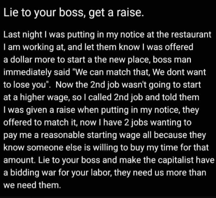 Lie to your boss get a raise Last night was putting in my notice at the restaurant am working at and let them know was offered a dollar more to start a the new place boss man immediately said We can match that We dont want to lose you Now the 2nd job wasnt going to start at a higher wage so called 2nd job and told them was given a raise when putting in my notice they A Te R o Ry FY o I A A B E R A