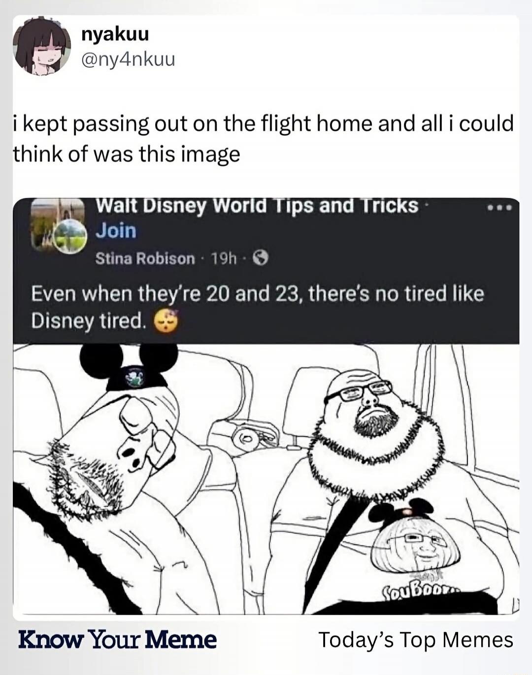 nyakuu @ny4nkuu i kept passing out on the flight home and all i could think of was this image Walt Disney World Tips and Tricks Join Stina Robison 19h Even when they're 20 and 23, there's no tired like Disney tired. 😴 Know Your Meme Today's Top Memes SouBooru