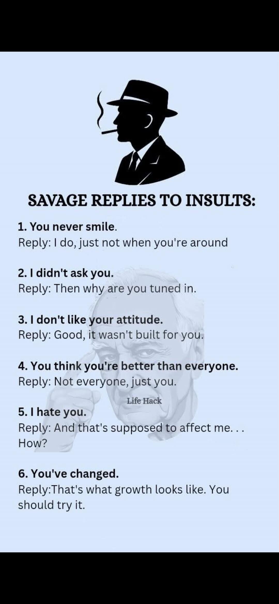 SAVAGE REPLIES TO INSULTS:

1. You never smile.
Reply: I do, just not when you're around

2. I didn't ask you.
Reply: Then why are you tuned in.

3. I don't like your attitude.
Reply: Good, it wasn't built for you.

4. You think you're better than everyone.
Reply: Not everyone, just you.

5. I hate you.
Reply: And that's supposed to affect me. . . 