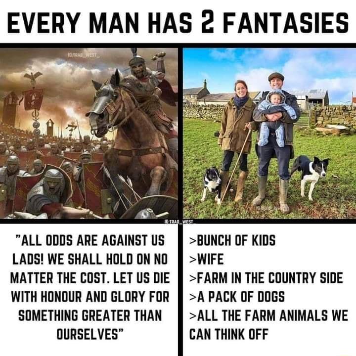 EVERY MAN HAS 2 FANTASIES ALL 0DDS ARE AGAINST US BUNCH OF KIDS LADS WE SHALL HOLDON NO WIFE MATTER THE COST LET US DIE FARM IN THE COUNTRY SIDE WITH HONOUR AND GLORY FOR A PACK OF DOGS SOMETHING GREATER THAN ALL THE FARM ANIMALS WE OURSELVES CAN THINK OFF