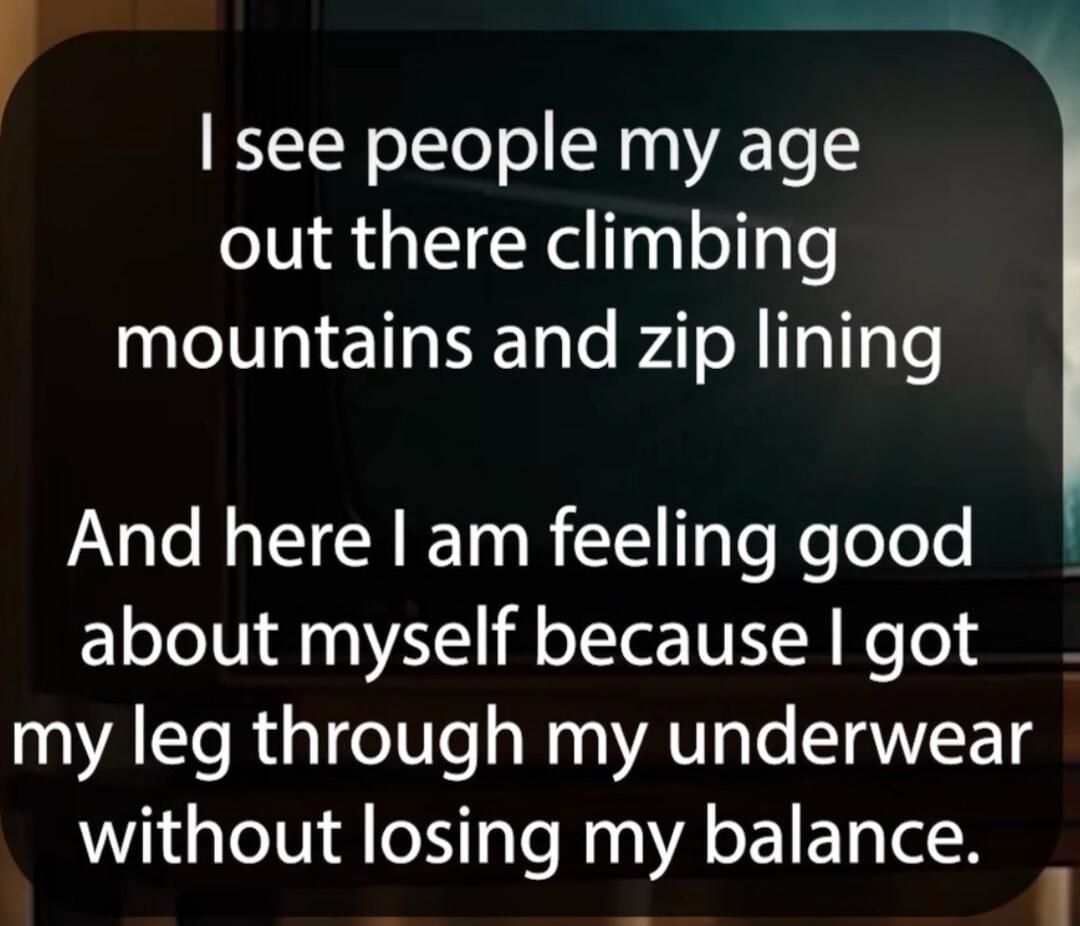 I see people my age out there climbing mountains and zip lining

And here I am feeling good about myself because I got my leg through my underwear without losing my balance.