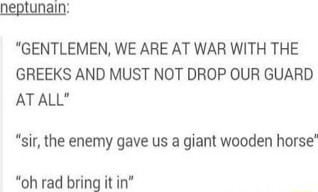 neptunain GENTLEMEN WE ARE AT WAR WITH THE GREEKS AND MUST NOT DROP OUR GUARD ATALL sir the enemy gave us a giant wooden horse oh rad bring it in