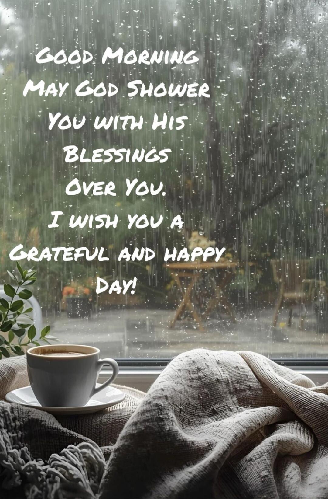 GOOD MORNING MAY GOD SHOWER YOU WITH HIS BLESSINGS OVER YOU. I WISH YOU A GRATEFUL AND HAPPY DAY!
