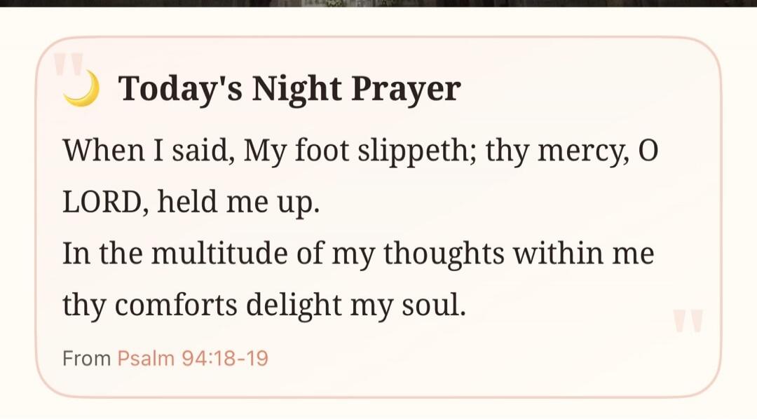 Today's Night Prayer When I said, My foot slippeth; thy mercy, O LORD, held me up. In the multitude of my thoughts within me thy comforts delight my soul. From Psalm 94:18-19