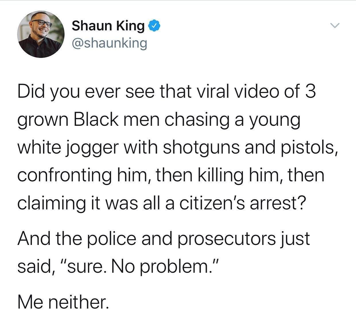 Shaun King shaunking Did you ever see that viral video of 3 grown Black men chasing a young white jogger with shotguns and pistols confronting him then killing him then claiming it was all a citizens arrest And the police and prosecutors just said sure No problem Me neither