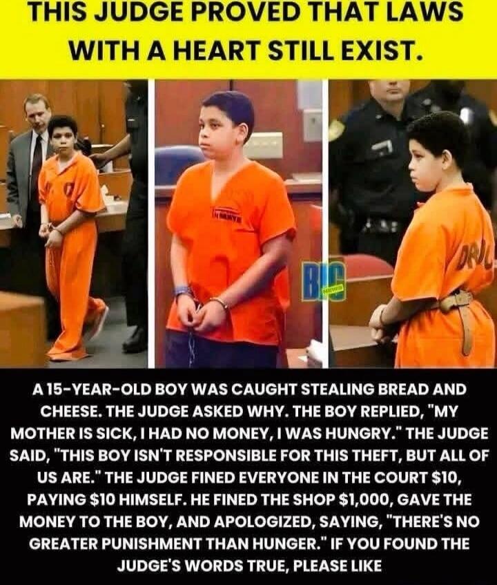 THIS JUDGE PROVED THAT LAWS WITH A HEART STILL EXIST. A 15-YEAR-OLD BOY WAS CAUGHT STEALING BREAD AND CHEESE. THE JUDGE ASKED WHY. THE BOY REPLIED, 'MY MOTHER IS SICK, I HAD NO MONEY, I WAS HUNGRY.' THE JUDGE SAID, 'THIS BOY ISN'T RESPONSIBLE FOR THIS THIEF, BUT ALL OF US ARE.' THE JUDGE FINED EVERYONE IN THE COURT $10, PAYING $10 HIMSELF. HE FINED
