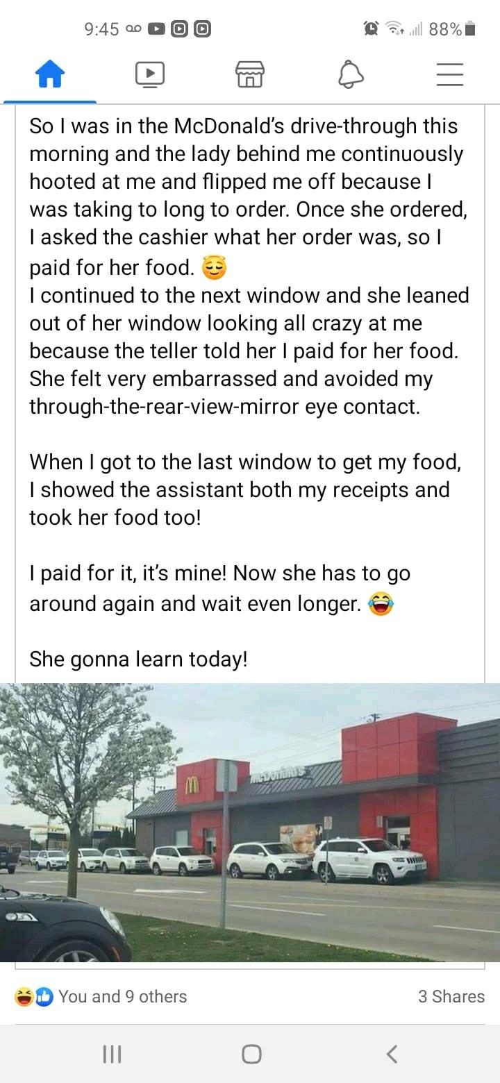 9450 0 881m D B 8 So was in the McDonalds drive through this morning and the lady behind me continuously hooted at me and flipped me off because was taking to long to order Once she ordered asked the cashier what her order was so paid for her food continued to the next window and she leaned out of her window looking all crazy at me because the teller told her paid for her food She felt very embarr