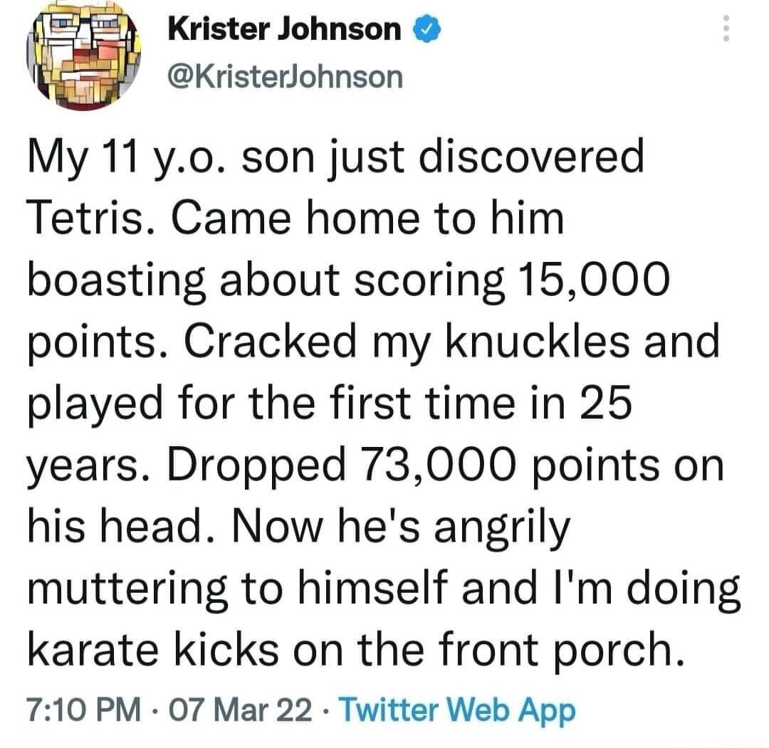 Krister Johnson KristerJohnson My 11 y0 son just discovered Tetris Came home to him boasting about scoring 15000 points Cracked my knuckles and played for the first time in 25 years Dropped 73000 points on his head Now hes angrily muttering to himself and Im doing karate kicks on the front porch 710 PM 07 Mar 22 Twitter Web App