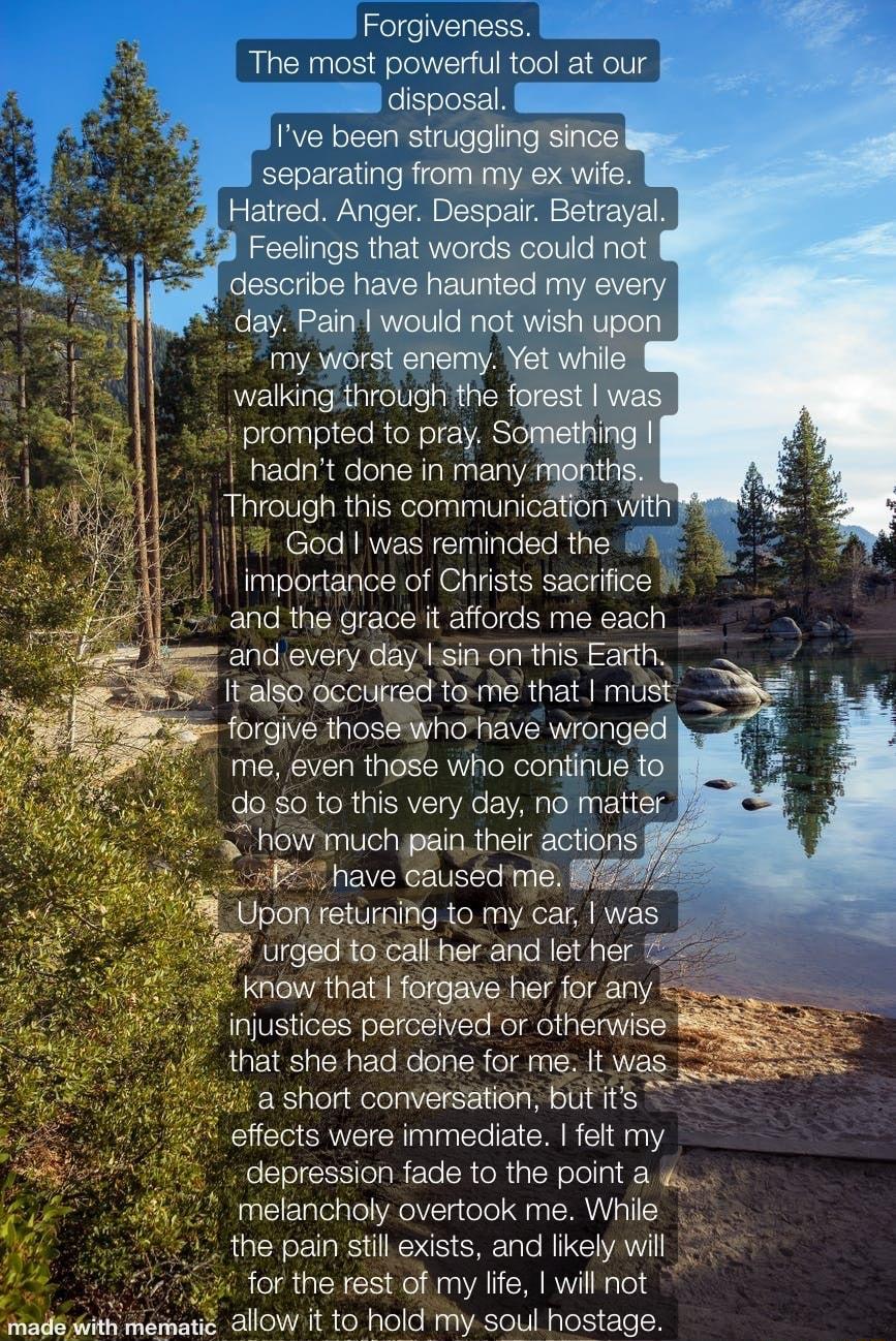 Forgiveness The most powerful tool at our disposal Ive been struggling since separating from my ex wife 2 Hatred Anger Despair Betrayal Ay Coclings that e gall L describe have haunted my every day Pain would not wish 7 my worst enemy Yet whie walking through fhi forest was prompted to pray Something hadnt done in many menths Through this communication Wi God I was reminded the 1 limportance of Chr