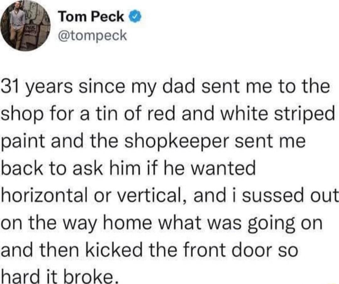 Tom Peck tompeck 31 years since my dad sent me to the shop for a tin of red and white striped paint and the shopkeeper sent me back to ask him if he wanted horizontal or vertical and i sussed out on the way home what was going on and then kicked the front door so hard it broke