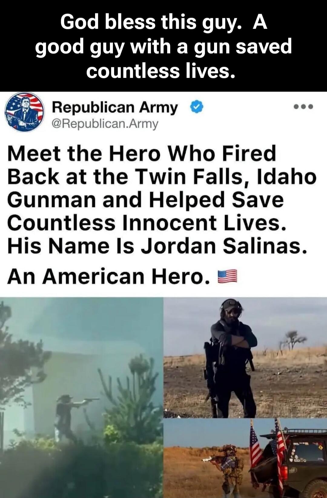 God bless this guy. A good guy with a gun saved countless lives. Republican Army @Republican.Army Meet the Hero Who Fired Back at the Twin Falls, Idaho Gunman and Helped Save Countless Innocent Lives. His Name Is Jordan Salinas. An American Hero.