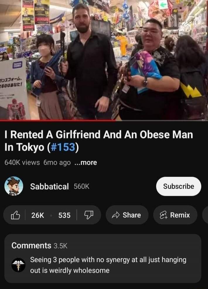 I Rented A Girlfriend And An Obese Man In Tokyo (#153)
640K views 6mo ago …more
Sabbatical 560K
Subscribe
Like 26K 535 Dislike
Share Remix
Comments 3.5K
Seeing 3 people with no synergy at all just hanging out is weirdly wholesome