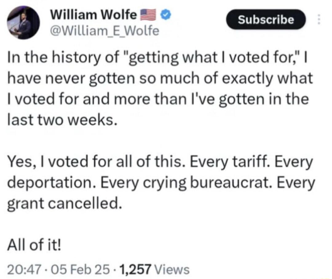 William Wolfe 5 William_E Wolfe In the history of getting what voted for have never gotten so much of exactly what voted for and more than Ive gotten in the last two weeks Yes voted for all of this Every tariff Every deportation Every crying bureaucrat Every grant cancelled All of it 2047 05 Feb 25 1257 Views