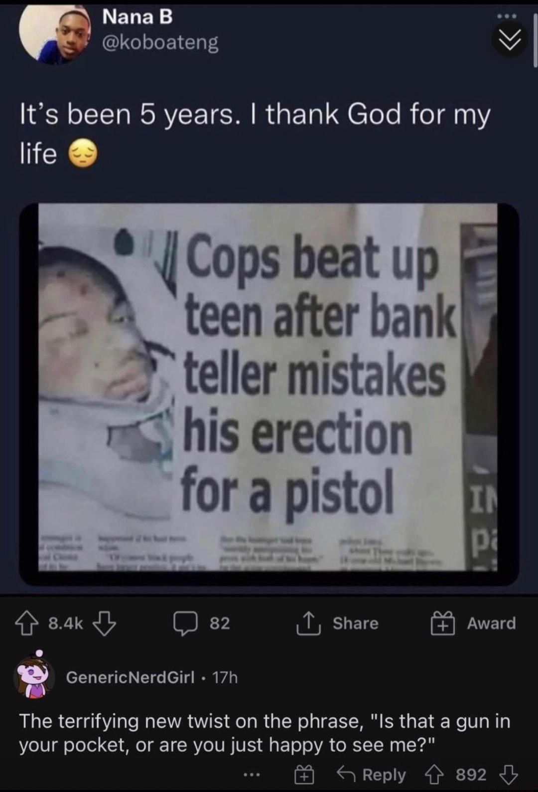 LELEY CIRLETENT W ISR RV TR R ETa H CToTe R 1 life A Cops beat up A teen after bank 3 teller mistakes i his erection for a pistol sak Q 82 1 share Award R GenericNerdGirl 17h The terrifying new twist on the phrase Is that a gun in your pocket or are you just happy to see me 8 SReply 892