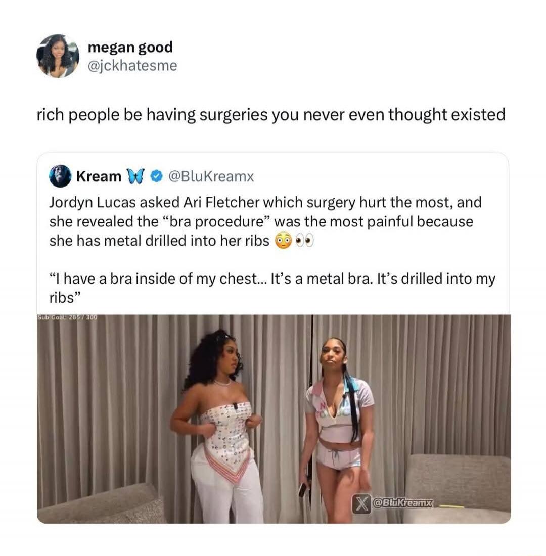 megan good @jckhatesme rich people be having surgeries you never even thought existed Kream 🦋 @BluKreamx Jordyn Lucas asked Ari Fletcher which surgery hurt the most, and she revealed the “bra procedure” was the most painful because she has metal drilled into her ribs 😳👀 “I have a bra inside of my chest... It’s a metal bra. It’s drilled into my ribs