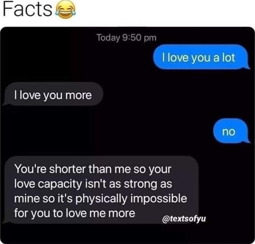 love you more Youre shorter than me so your love capacity isnt as strong as mine so its physically impossible for you to love me more textsofyu