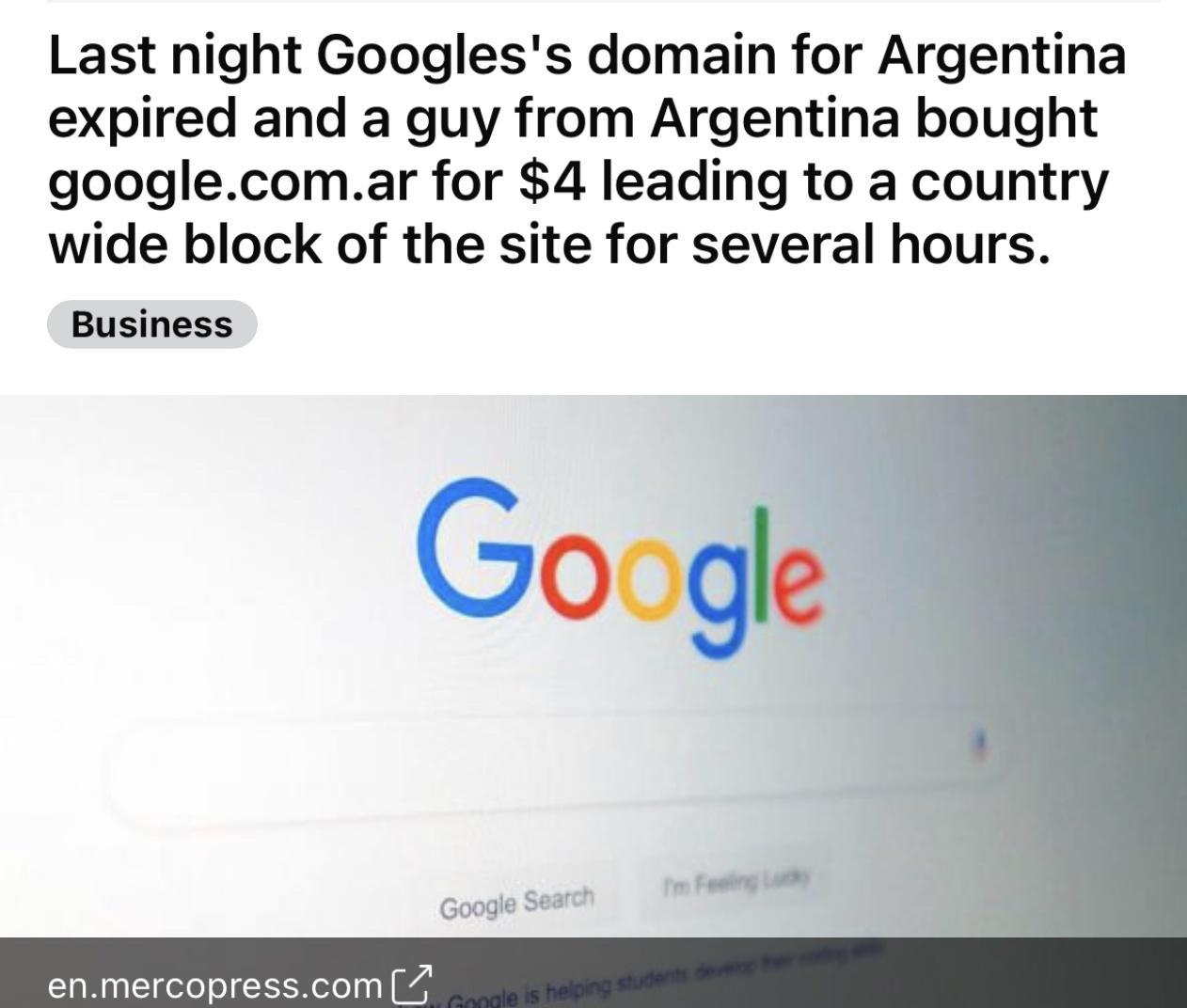 Last night Googless domain for Argentina expired and a guy from Argentina bought googlecomar for 4 leading to a country wide block of the site for several hours Business Google enmercopresscom
