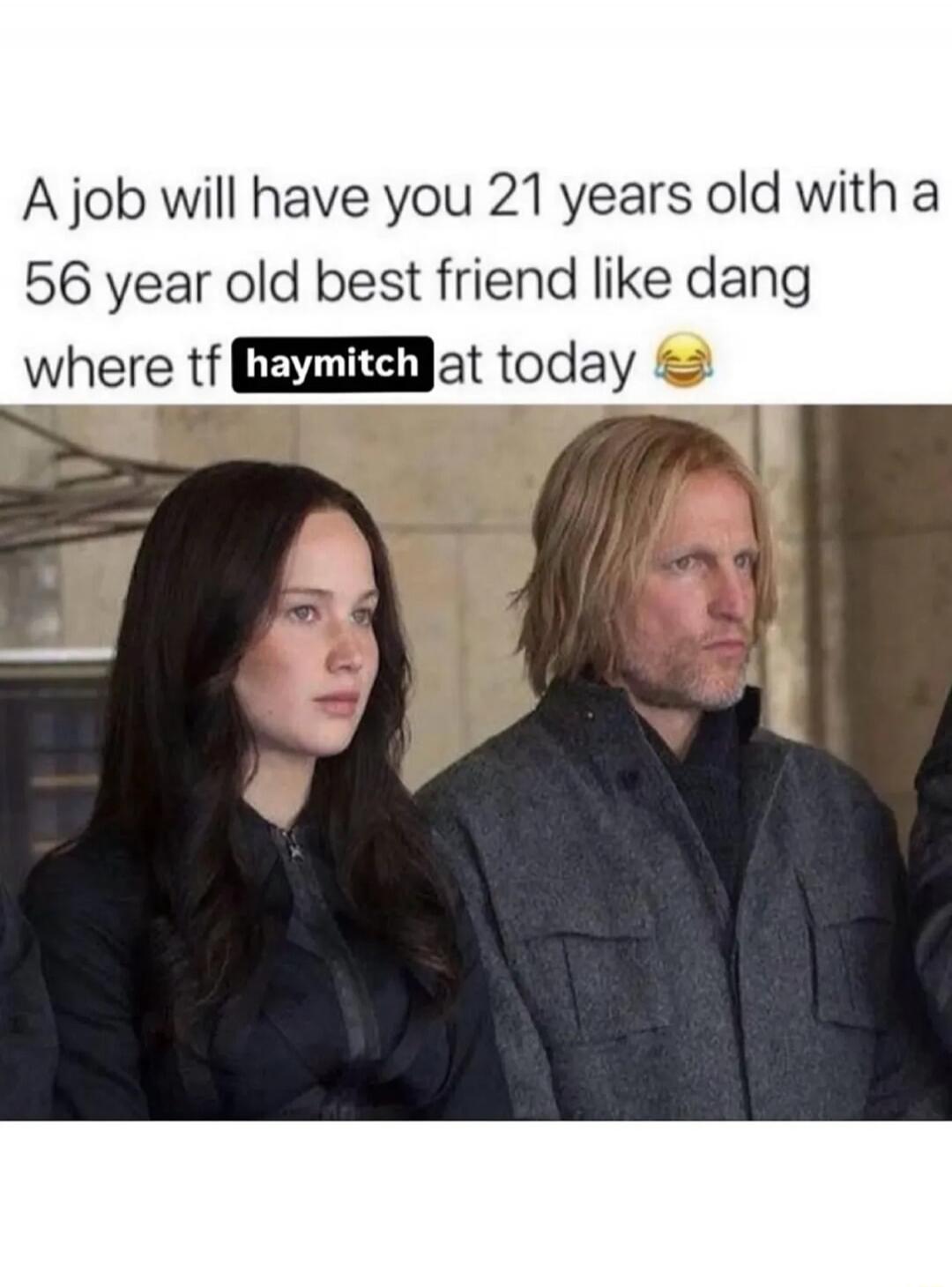 A job will have you 21 years old with a 56 year old best friend like dang where tf haymitch at today 😂