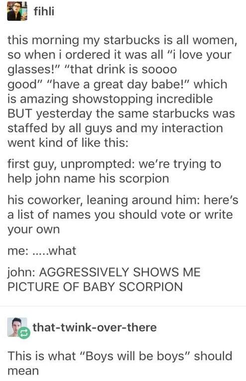 fihli this morning my starbucks is all women so when i ordered it was all i love your glasses that drink is soooo good have a great day babe which is amazing showstopping incredible BUT yesterday the same starbucks was staffed by all guys and my interaction went kind of like this first guy unprompted were trying to help john name his scorpion his coworker leaning around him heres a list of names y