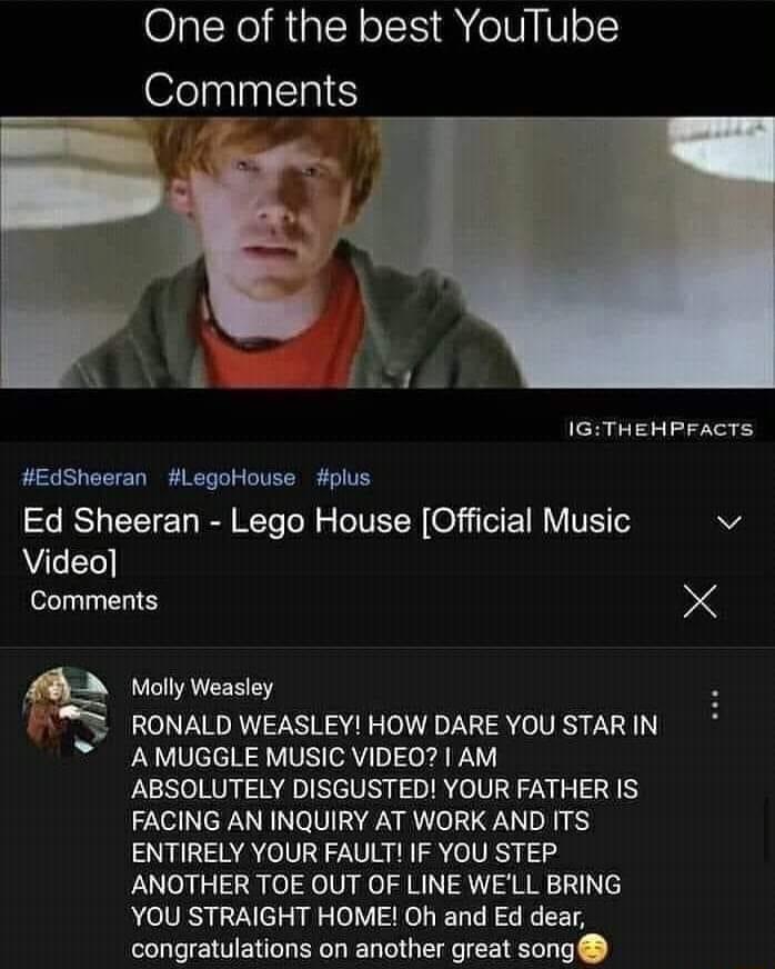 One of the best YouTube Comments IGTHEHPFACTS EdSheeran LegoHouse plus IS T R T ol s T TETER 0T E 1M Y VR v Video Comments X LB Molly Weasley RONALD WEASLEY HOW DARE YOU STAR IN AMUGGLE MUSIC VIDEO AM ABSOLUTELY DISGUSTED YOUR FATHER IS FACING AN INQUIRY AT WORK AND ITS ENTIRELY YOUR FAULT IF YOU STEP ANOTHER TOE OUT OF LINE WELL BRING YOU STRAIGHT HOME Oh and Ed dear congratulations on another gr