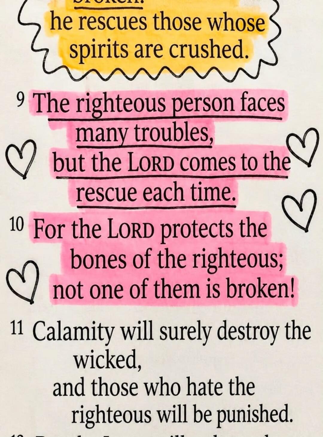 broken. he rescues those whose spirits are crushed. The righteous person faces many troubles, but the LORD comes to the rescue each time. For the LORD protects the bones of the righteous; not one of them is broken! Calamity will surely destroy the wicked, and those who hate the righteous will be punished.