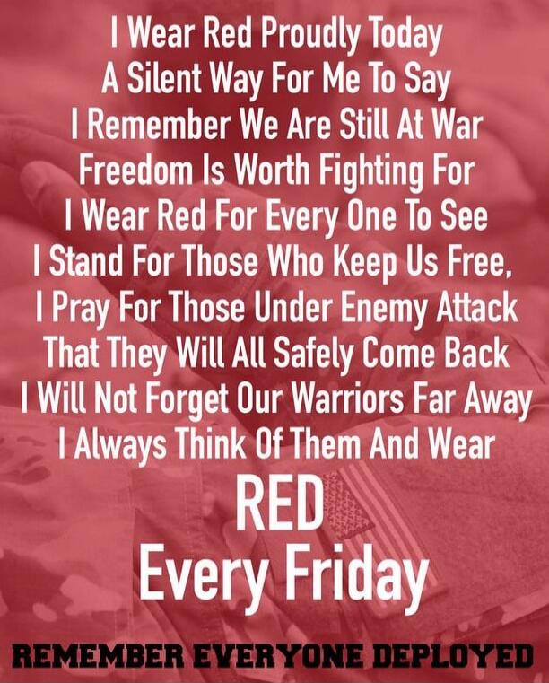 I Wear Red Proudly Today
A Silent Way For Me To Say
I Remember We Are Still At War
Freedom Is Worth Fighting For
I Wear Red For Every One To See
I Stand For Those Who Keep Us Free,
I Pray For Those Under Enemy Attack
That They Will All Safely Come Back
I Will Not Forget Our Warriors Far Away
I Always Think Of Them And Wear
RED
Every Friday
REMEMBER